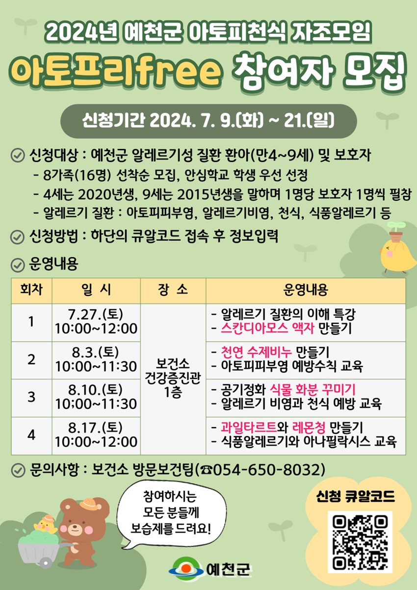 2024년 예천군 아토피천식 자조모임 아토프리free 참여자 모집 신청기간 : 2024. 7. 9.(화) ~ 21.(일) 신청대상 : 예천군 알레르기성 질환 환아(만4~9세) 및 보호자 - 8가족(16명) 선착순 모집, 안심학교 학생 우선 선정 - 4세는 2020년생, 9세는 2015년생을 말하며 1명당 보호자 1명씩 필참 - 알레르기 질환 : 아토피피부염, 알레르기비염, 천식, 식품알레르기 등 신청방법 : 하단의 큐알코드 접속 후 정보입력 운영내용 : (회차 / 일시 / 장소 / 운영내용) 1 / 7.27.(토) 10:00 ~ 12:00 / 보건소 건강증진관 1층 / - 알레르기 질환의 이해 특강, - 스칸디아모스 액자 만들기. 2 / 8.3.(토) 10:00 ~ 11:30 / 보건소 건강증진관 1층 / - 천연수제비누만들기, - 아토피 피부염 예방수칙 교육, 3 / 8.10.(토) 10:00 ~ 11:30 / 보건소 건강증진관 1층 / - 공기정화 식물 화분 꾸미기, - 알레르기 비염과 천식 예방 교육. 4 / 8.17.(토) 10:00 ~ 12:00 / 보건소 건강증진관 1층 / - 과일타르트와 레몬청 만들기, - 식품알레르기와 아나필락시스 교육. 문의사항 : 보건소 방문보건팀(☎054-650-8032) 참여하시는 모든 분들께 보습제를 드려요!